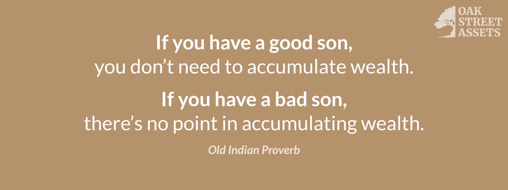 Old Indian Proverb: If you have a good son, you don’t need to accumulate wealth. If you have a bad son, there’s no point in accumulating wealth.